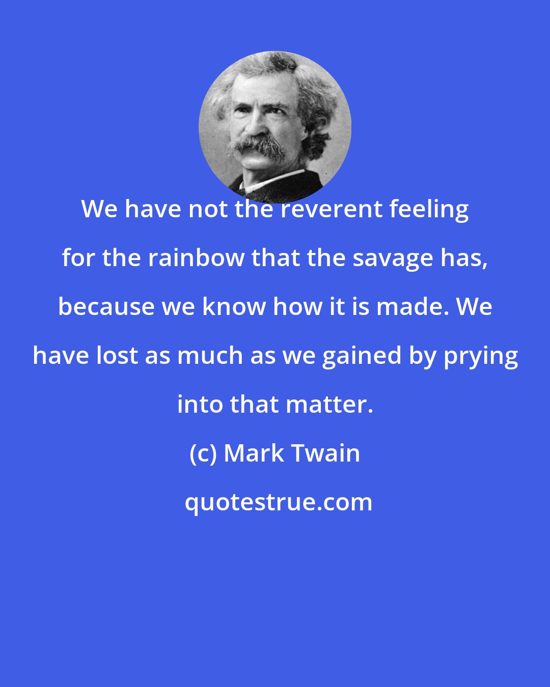 Mark Twain: We have not the reverent feeling for the rainbow that the savage has, because we know how it is made. We have lost as much as we gained by prying into that matter.