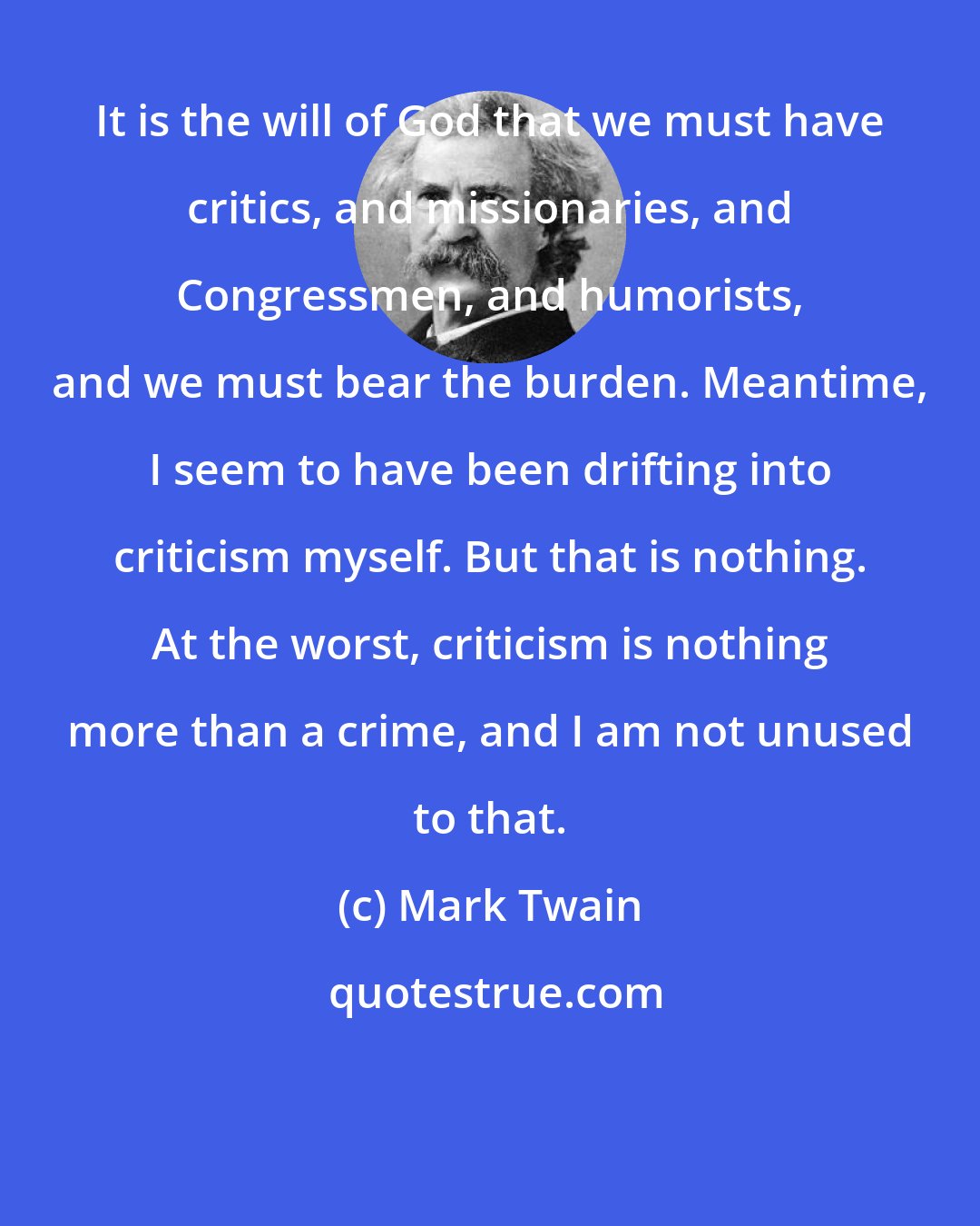 Mark Twain: It is the will of God that we must have critics, and missionaries, and Congressmen, and humorists, and we must bear the burden. Meantime, I seem to have been drifting into criticism myself. But that is nothing. At the worst, criticism is nothing more than a crime, and I am not unused to that.
