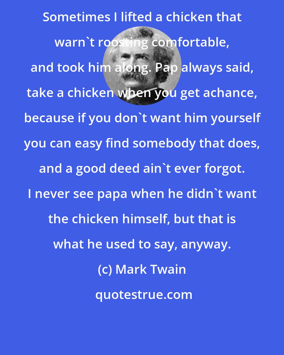 Mark Twain: Sometimes I lifted a chicken that warn't roosting comfortable, and took him along. Pap always said, take a chicken when you get achance, because if you don't want him yourself you can easy find somebody that does, and a good deed ain't ever forgot. I never see papa when he didn't want the chicken himself, but that is what he used to say, anyway.