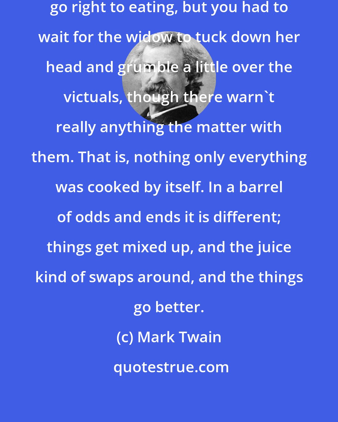 Mark Twain: When you got to the table you couldn't go right to eating, but you had to wait for the widow to tuck down her head and grumble a little over the victuals, though there warn't really anything the matter with them. That is, nothing only everything was cooked by itself. In a barrel of odds and ends it is different; things get mixed up, and the juice kind of swaps around, and the things go better.