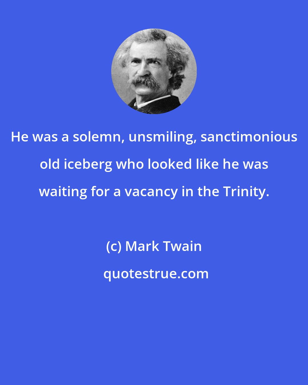 Mark Twain: He was a solemn, unsmiling, sanctimonious old iceberg who looked like he was waiting for a vacancy in the Trinity.