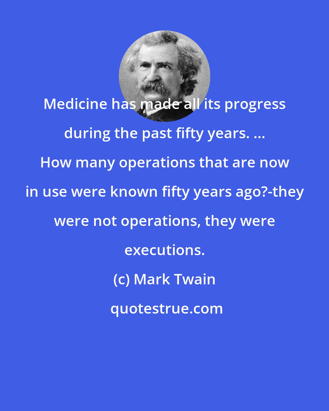 Mark Twain: Medicine has made all its progress during the past fifty years. ... How many operations that are now in use were known fifty years ago?-they were not operations, they were executions.