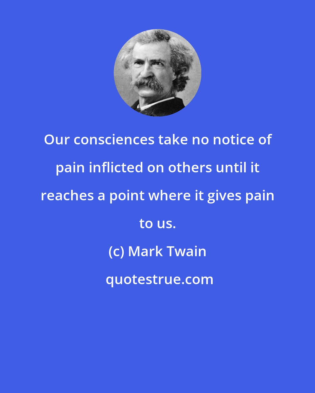 Mark Twain: Our consciences take no notice of pain inflicted on others until it reaches a point where it gives pain to us.