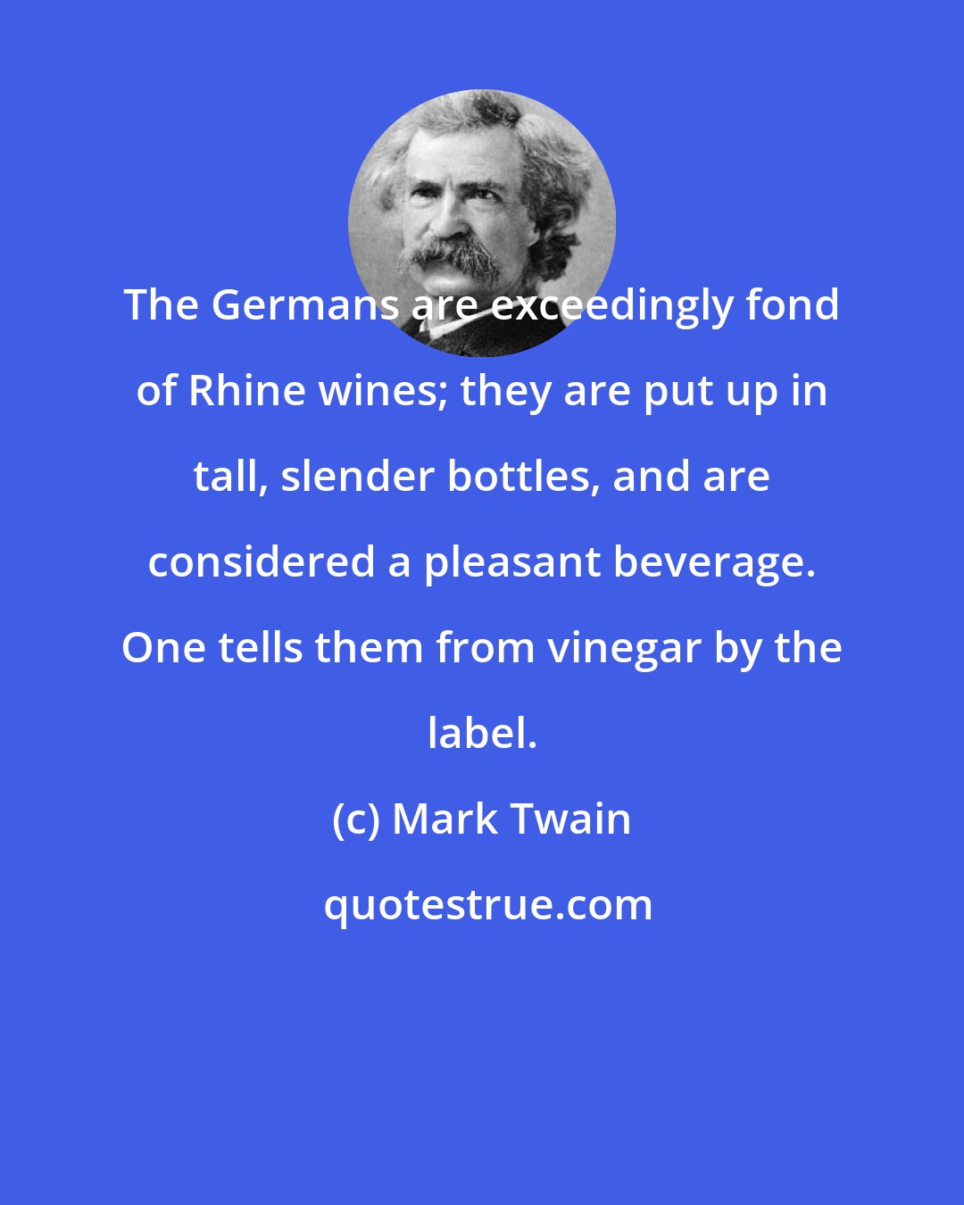 Mark Twain: The Germans are exceedingly fond of Rhine wines; they are put up in tall, slender bottles, and are considered a pleasant beverage. One tells them from vinegar by the label.