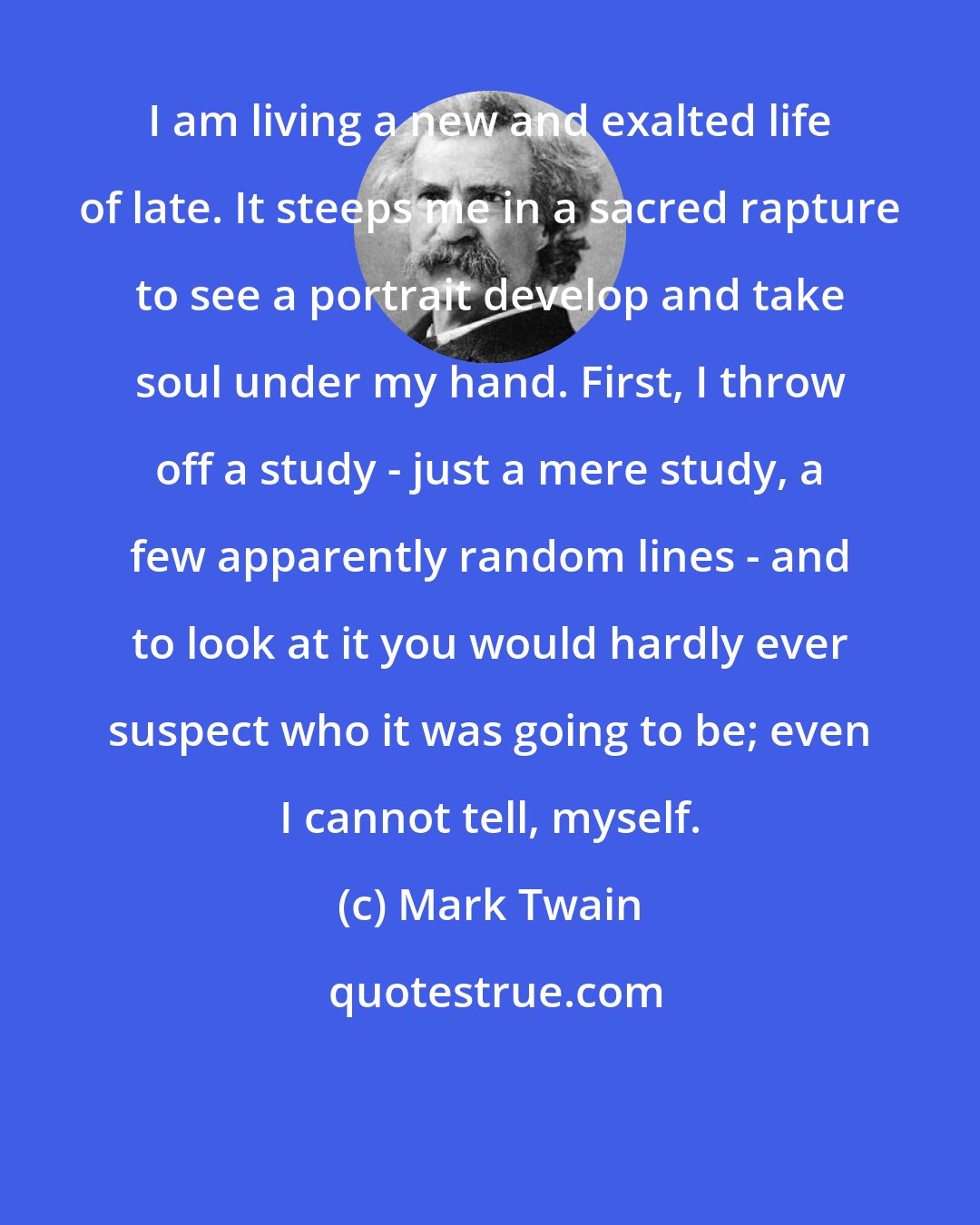 Mark Twain: I am living a new and exalted life of late. It steeps me in a sacred rapture to see a portrait develop and take soul under my hand. First, I throw off a study - just a mere study, a few apparently random lines - and to look at it you would hardly ever suspect who it was going to be; even I cannot tell, myself.