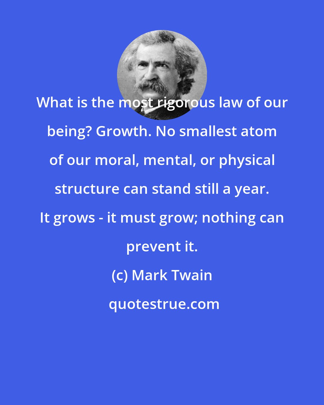 Mark Twain: What is the most rigorous law of our being? Growth. No smallest atom of our moral, mental, or physical structure can stand still a year. It grows - it must grow; nothing can prevent it.