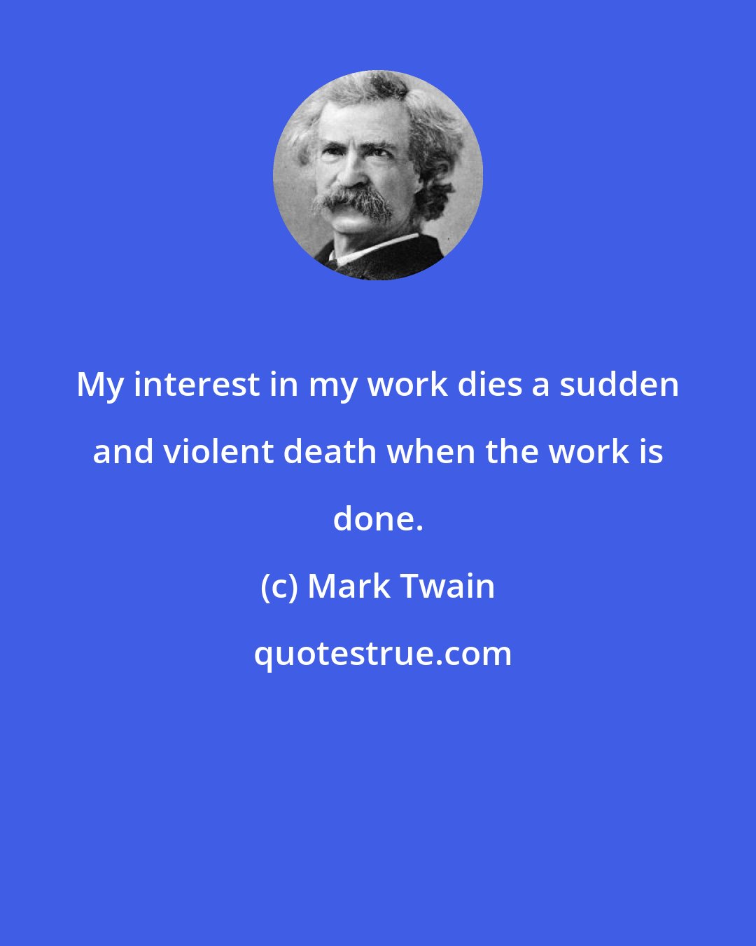 Mark Twain: My interest in my work dies a sudden and violent death when the work is done.