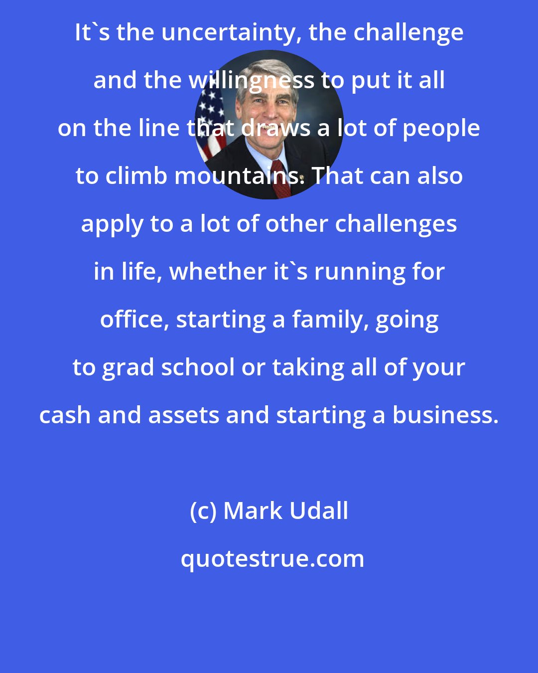 Mark Udall: It's the uncertainty, the challenge and the willingness to put it all on the line that draws a lot of people to climb mountains. That can also apply to a lot of other challenges in life, whether it's running for office, starting a family, going to grad school or taking all of your cash and assets and starting a business.