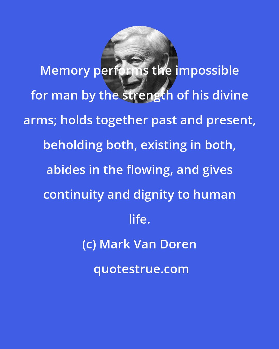 Mark Van Doren: Memory performs the impossible for man by the strength of his divine arms; holds together past and present, beholding both, existing in both, abides in the flowing, and gives continuity and dignity to human life.