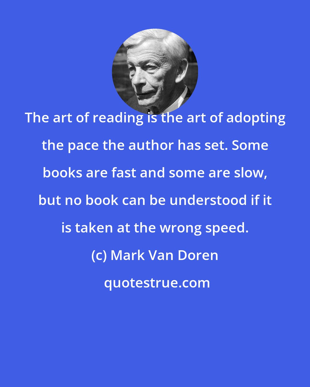 Mark Van Doren: The art of reading is the art of adopting the pace the author has set. Some books are fast and some are slow, but no book can be understood if it is taken at the wrong speed.