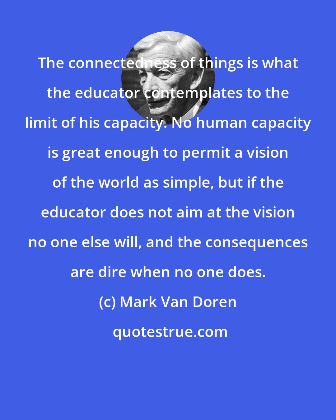 Mark Van Doren: The connectedness of things is what the educator contemplates to the limit of his capacity. No human capacity is great enough to permit a vision of the world as simple, but if the educator does not aim at the vision no one else will, and the consequences are dire when no one does.