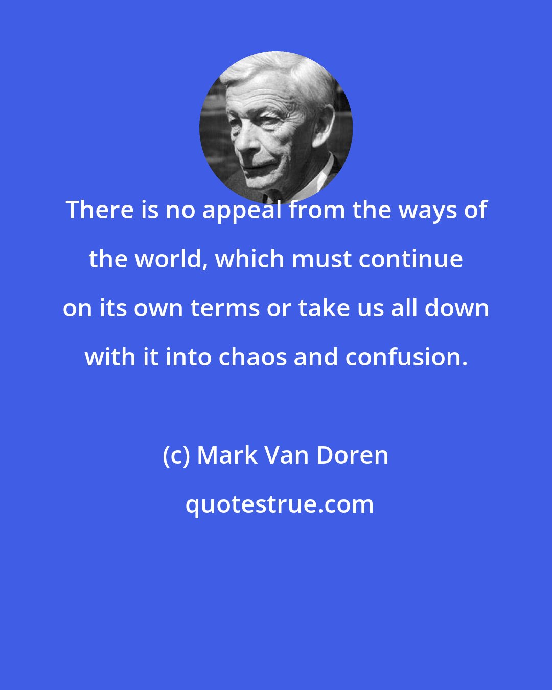 Mark Van Doren: There is no appeal from the ways of the world, which must continue on its own terms or take us all down with it into chaos and confusion.