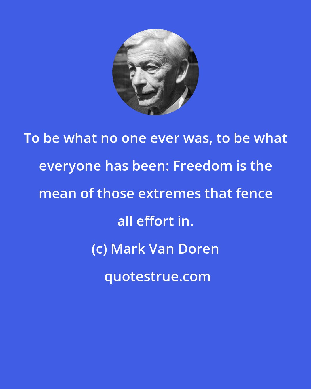 Mark Van Doren: To be what no one ever was, to be what everyone has been: Freedom is the mean of those extremes that fence all effort in.