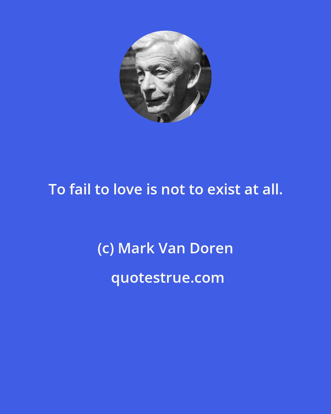 Mark Van Doren: To fail to love is not to exist at all.
