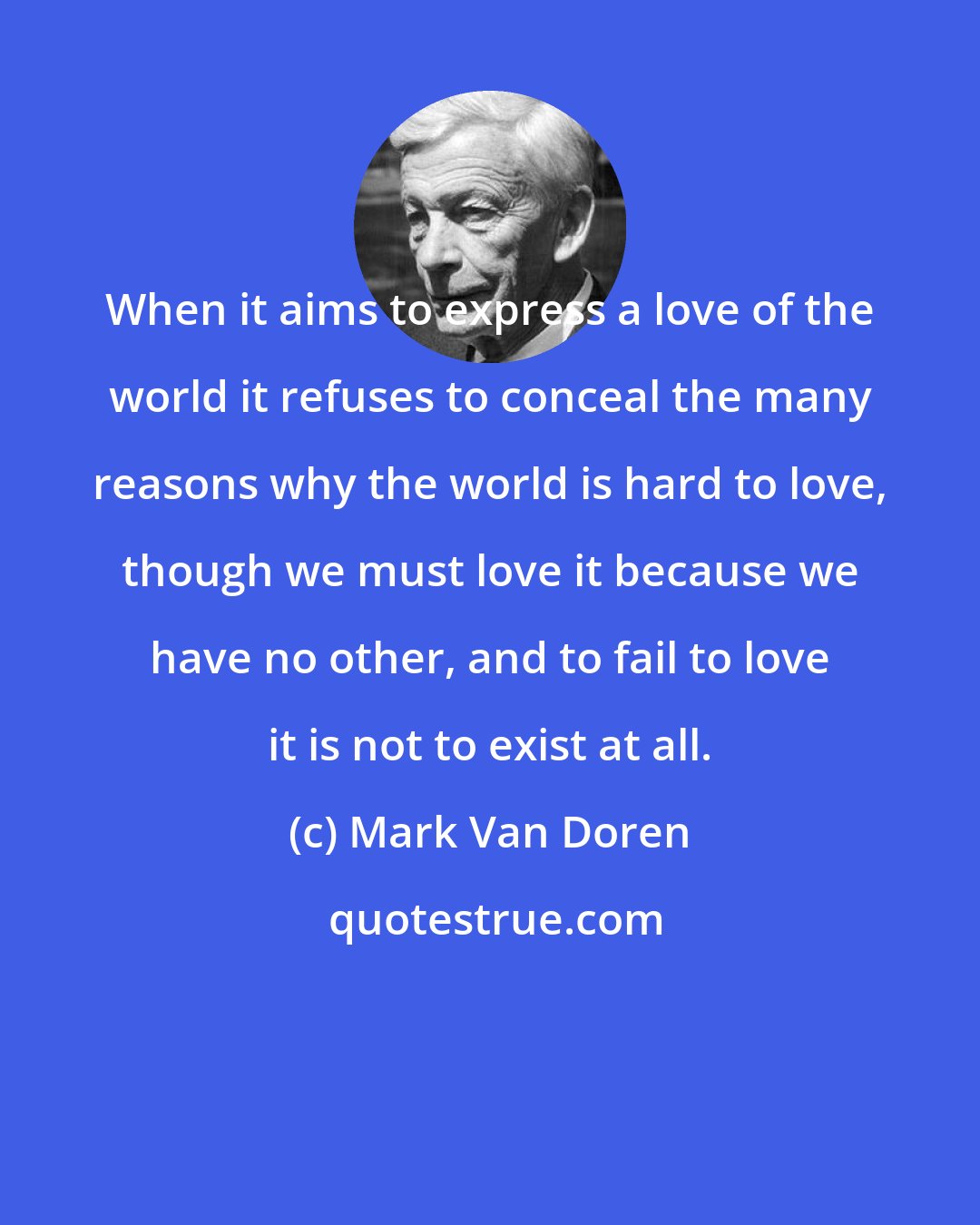 Mark Van Doren: When it aims to express a love of the world it refuses to conceal the many reasons why the world is hard to love, though we must love it because we have no other, and to fail to love it is not to exist at all.