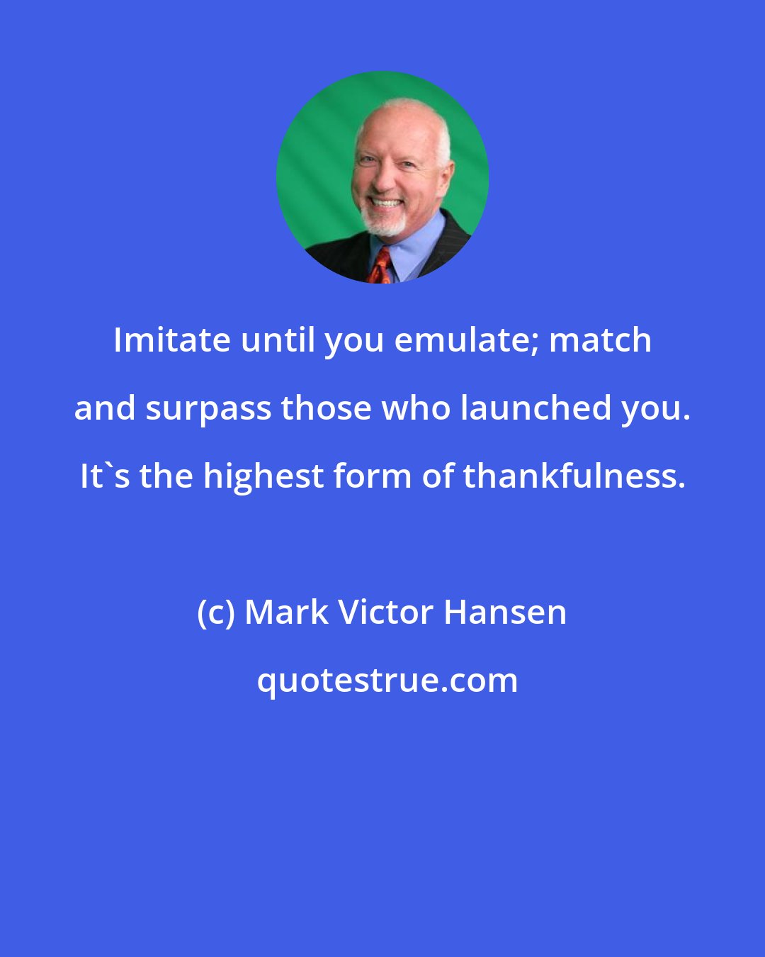 Mark Victor Hansen: Imitate until you emulate; match and surpass those who launched you. It's the highest form of thankfulness.