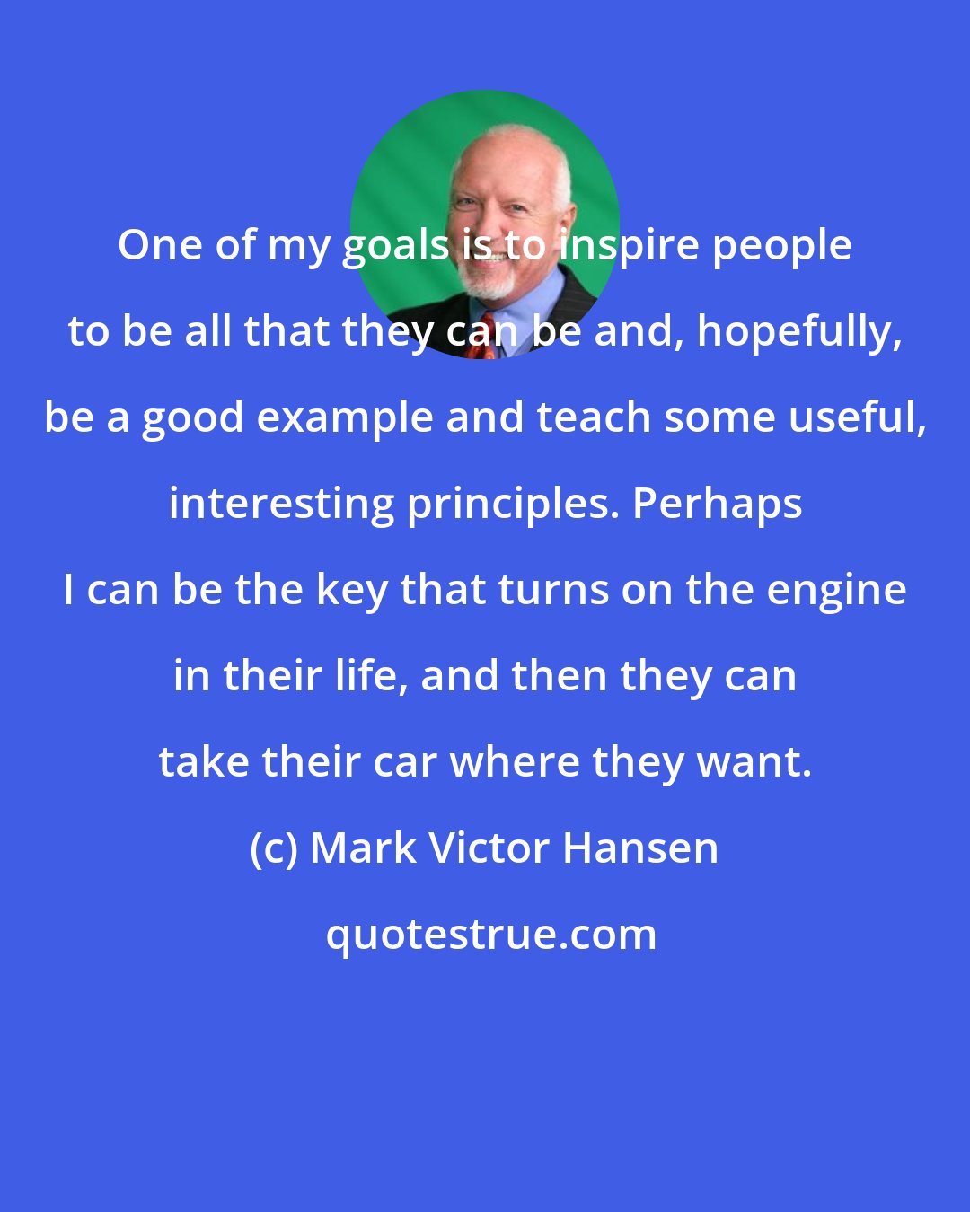 Mark Victor Hansen: One of my goals is to inspire people to be all that they can be and, hopefully, be a good example and teach some useful, interesting principles. Perhaps I can be the key that turns on the engine in their life, and then they can take their car where they want.