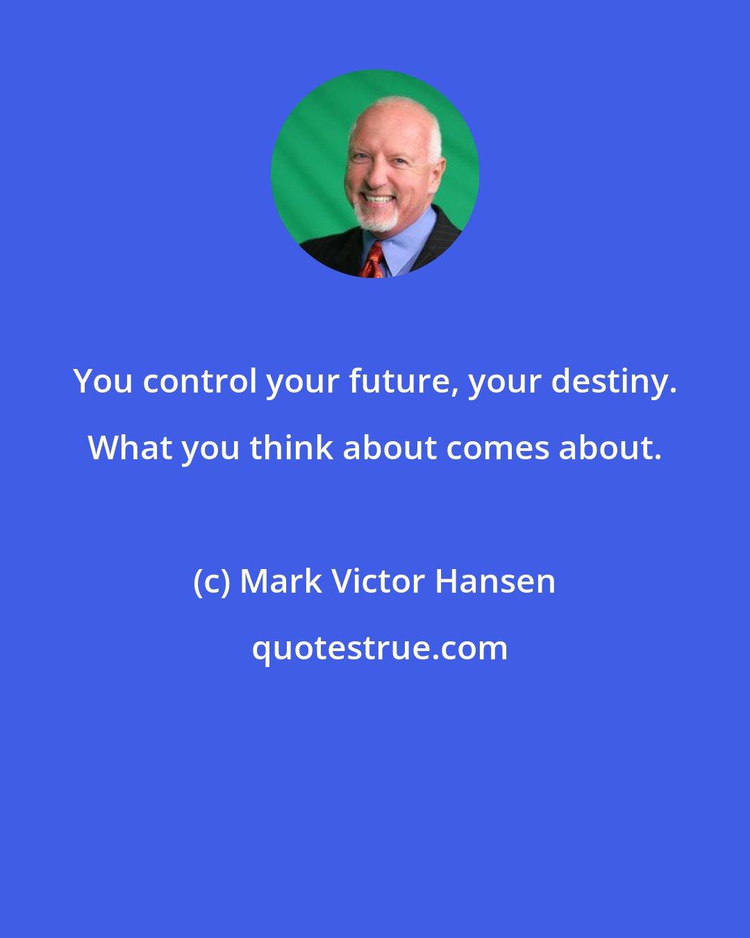 Mark Victor Hansen: You control your future, your destiny. What you think about comes about.