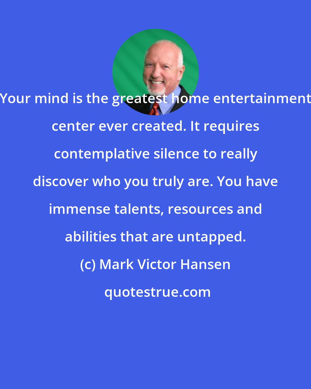 Mark Victor Hansen: Your mind is the greatest home entertainment center ever created. It requires contemplative silence to really discover who you truly are. You have immense talents, resources and abilities that are untapped.