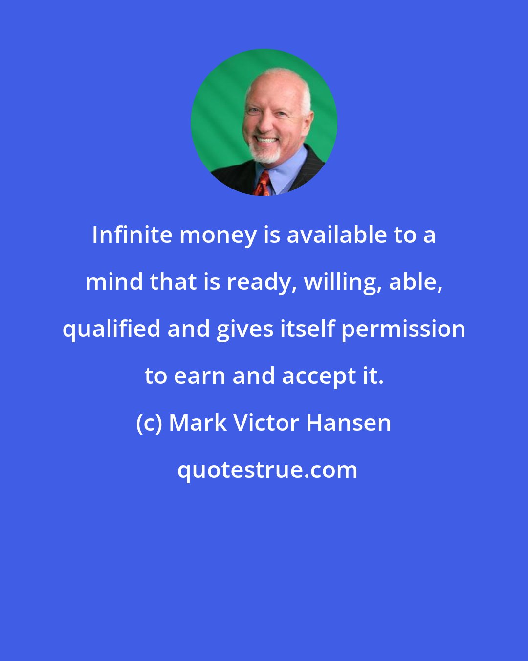 Mark Victor Hansen: Infinite money is available to a mind that is ready, willing, able, qualified and gives itself permission to earn and accept it.