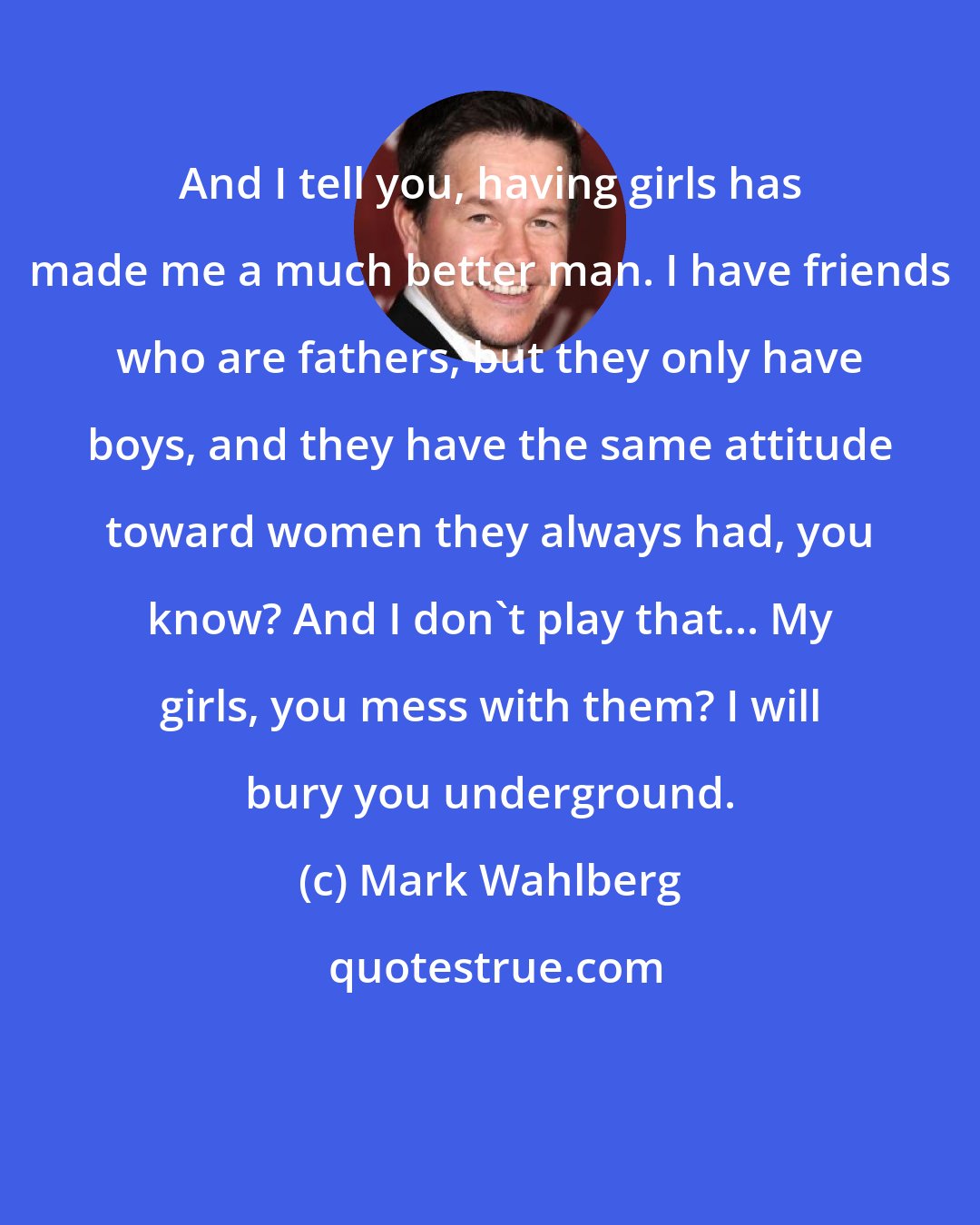 Mark Wahlberg: And I tell you, having girls has made me a much better man. I have friends who are fathers, but they only have boys, and they have the same attitude toward women they always had, you know? And I don't play that... My girls, you mess with them? I will bury you underground.