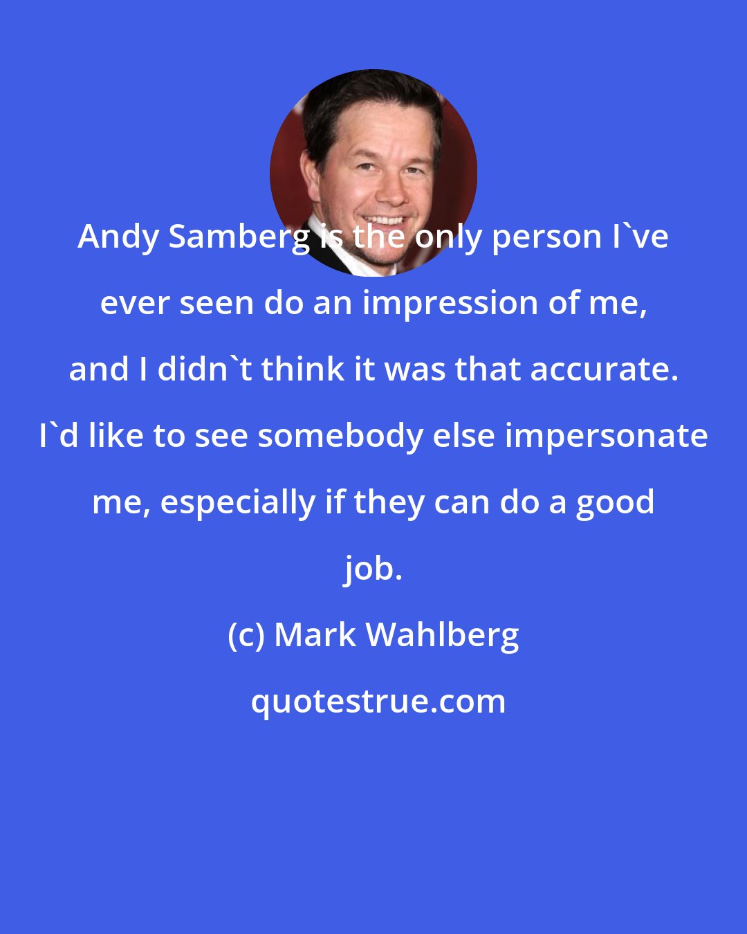 Mark Wahlberg: Andy Samberg is the only person I've ever seen do an impression of me, and I didn't think it was that accurate. I'd like to see somebody else impersonate me, especially if they can do a good job.