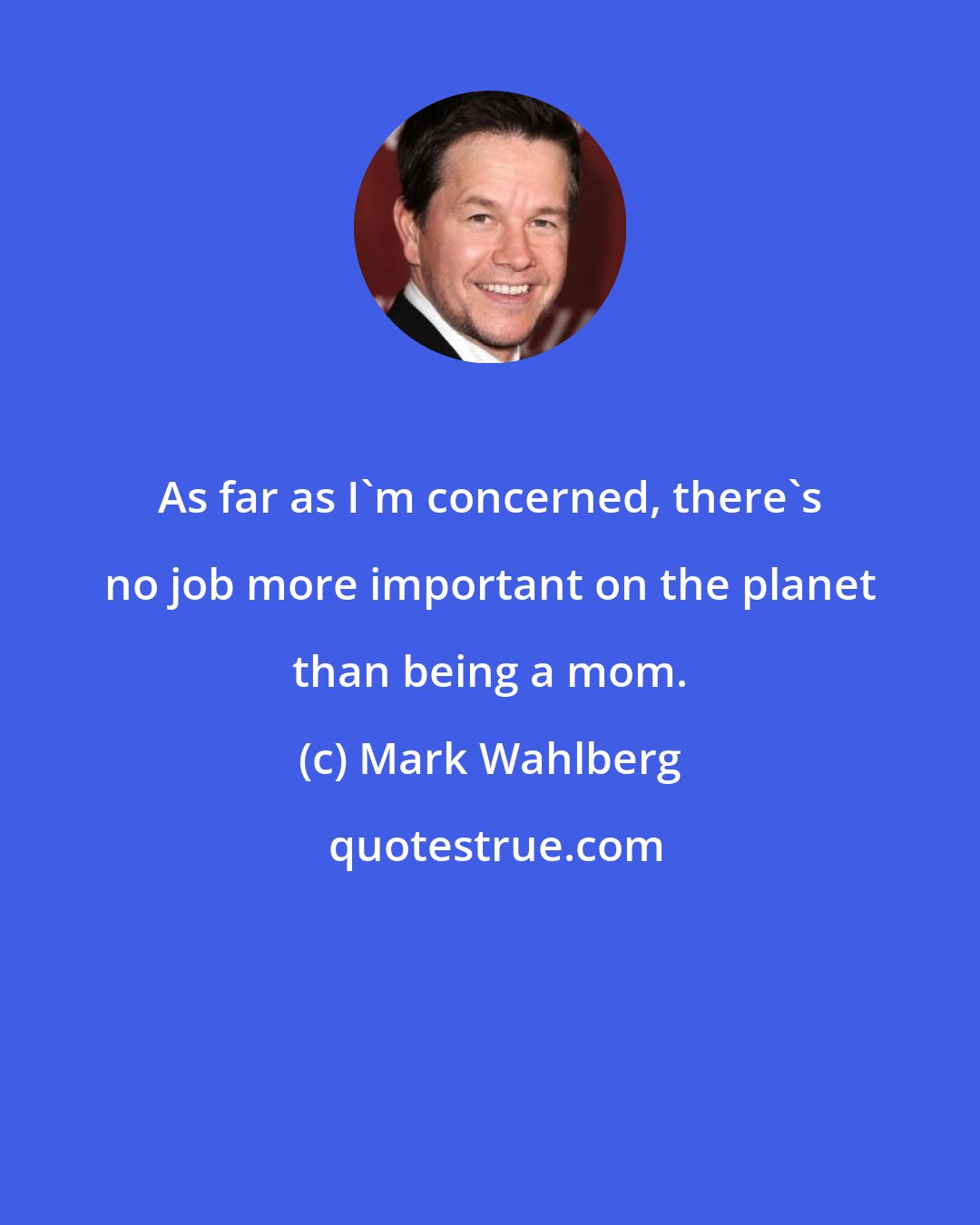 Mark Wahlberg: As far as I'm concerned, there's no job more important on the planet than being a mom.