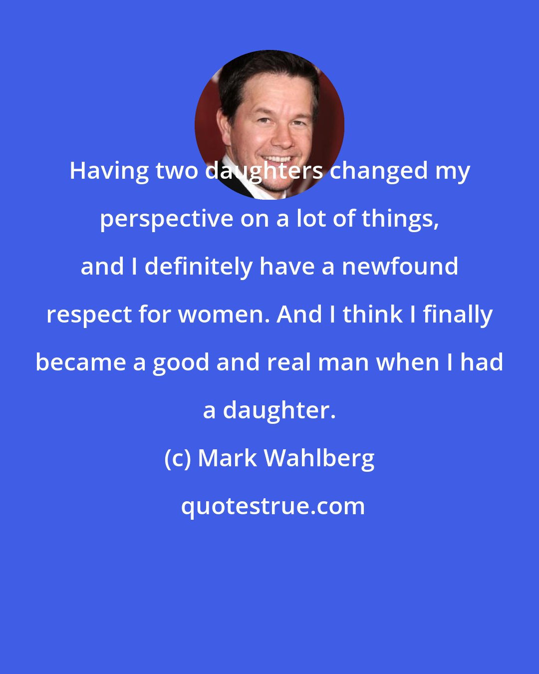 Mark Wahlberg: Having two daughters changed my perspective on a lot of things, and I definitely have a newfound respect for women. And I think I finally became a good and real man when I had a daughter.