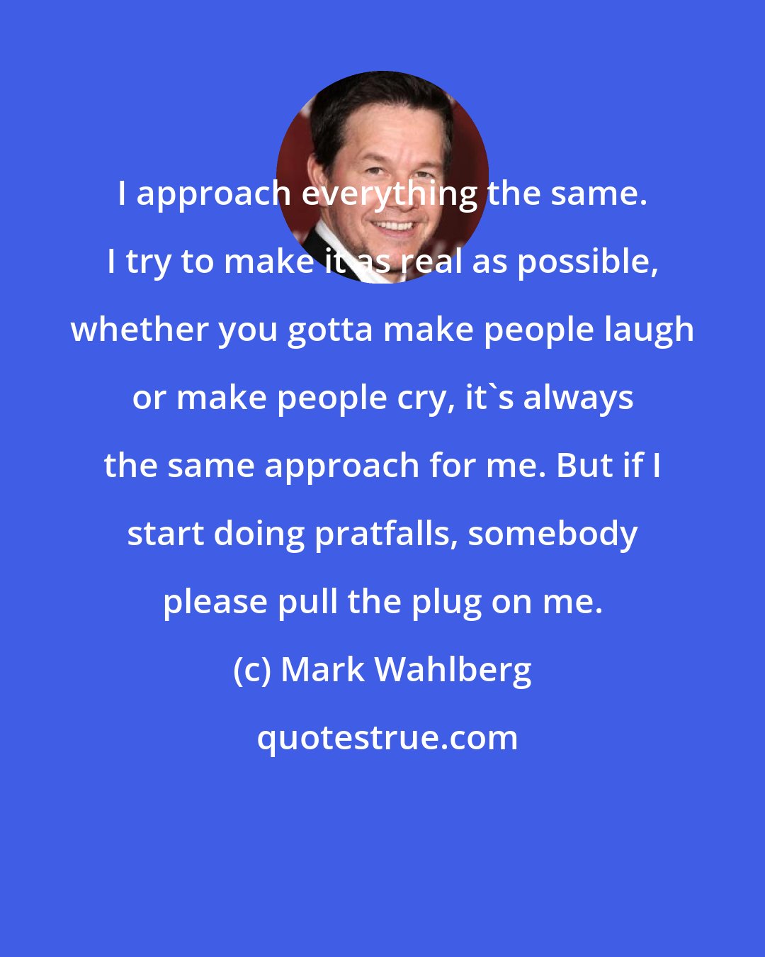 Mark Wahlberg: I approach everything the same. I try to make it as real as possible, whether you gotta make people laugh or make people cry, it's always the same approach for me. But if I start doing pratfalls, somebody please pull the plug on me.