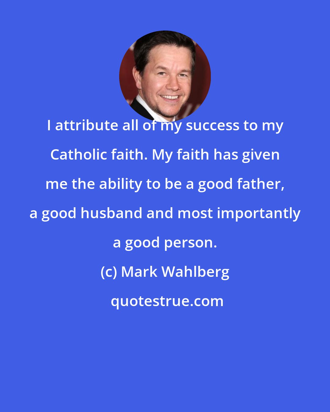 Mark Wahlberg: I attribute all of my success to my Catholic faith. My faith has given me the ability to be a good father, a good husband and most importantly a good person.