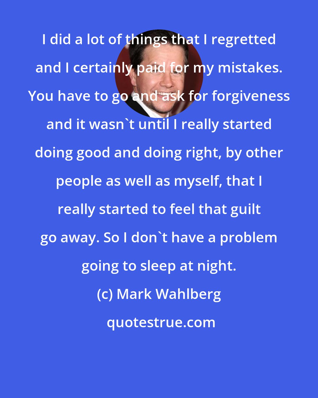 Mark Wahlberg: I did a lot of things that I regretted and I certainly paid for my mistakes. You have to go and ask for forgiveness and it wasn't until I really started doing good and doing right, by other people as well as myself, that I really started to feel that guilt go away. So I don't have a problem going to sleep at night.