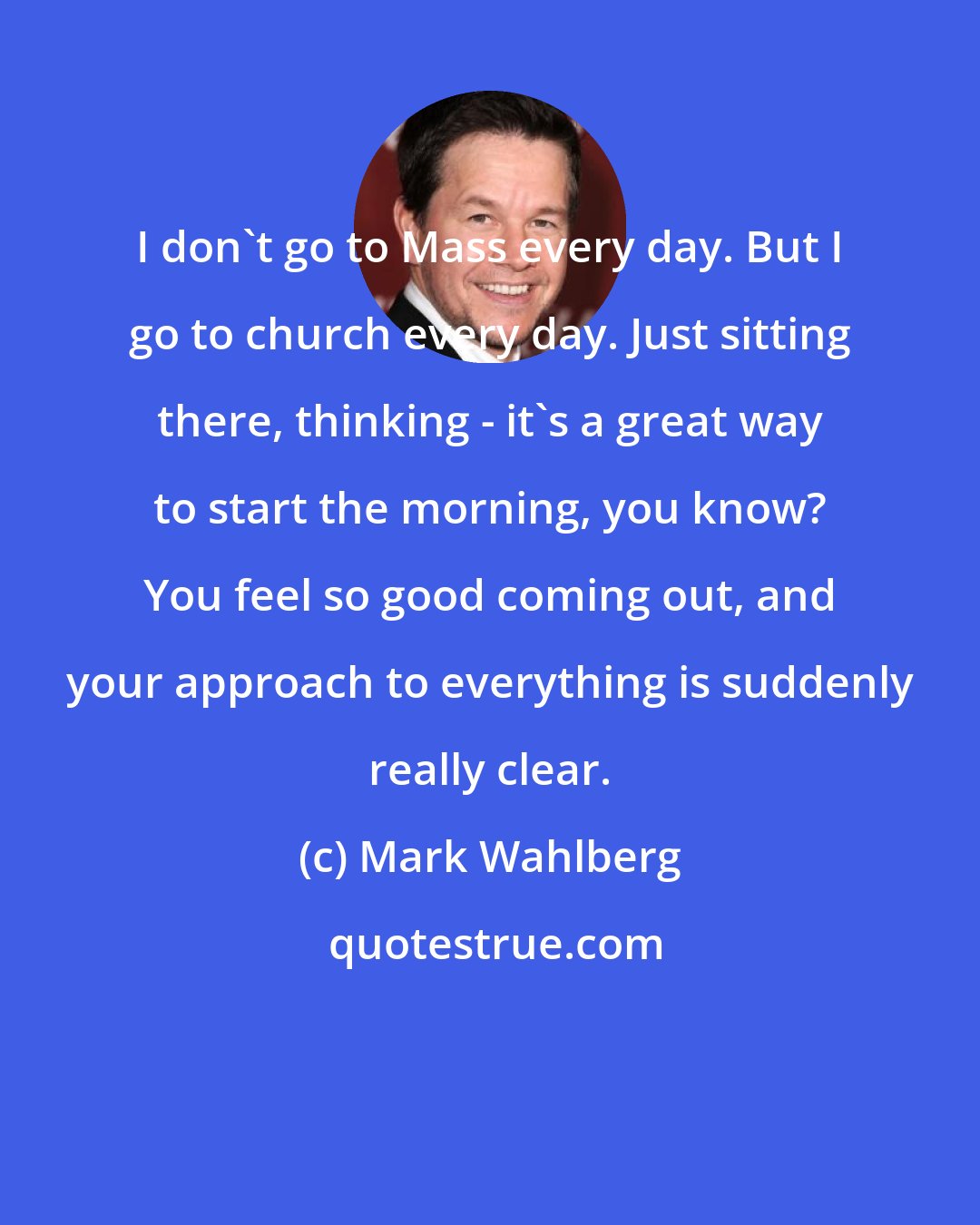 Mark Wahlberg: I don't go to Mass every day. But I go to church every day. Just sitting there, thinking - it's a great way to start the morning, you know? You feel so good coming out, and your approach to everything is suddenly really clear.