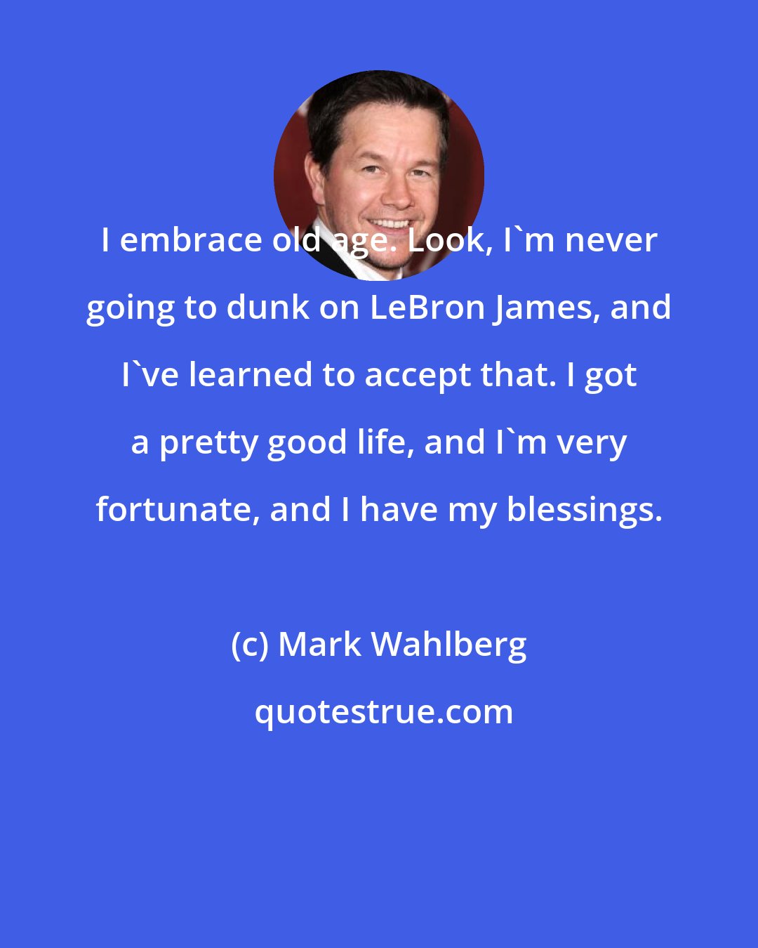 Mark Wahlberg: I embrace old age. Look, I'm never going to dunk on LeBron James, and I've learned to accept that. I got a pretty good life, and I'm very fortunate, and I have my blessings.