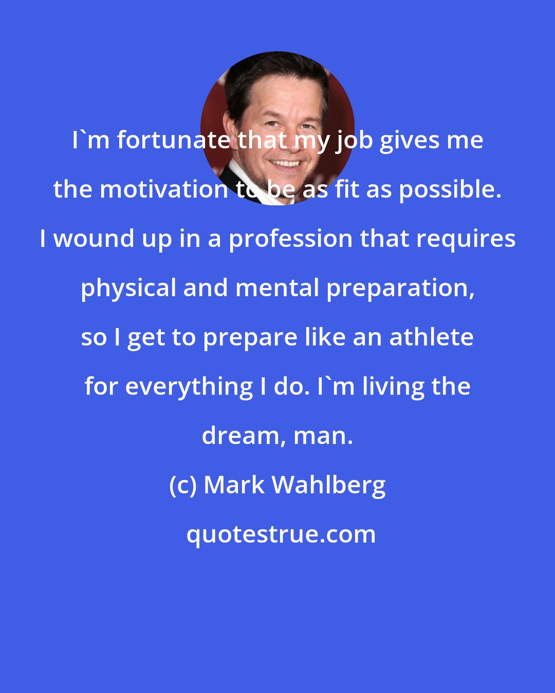 Mark Wahlberg: I'm fortunate that my job gives me the motivation to be as fit as possible. I wound up in a profession that requires physical and mental preparation, so I get to prepare like an athlete for everything I do. I'm living the dream, man.