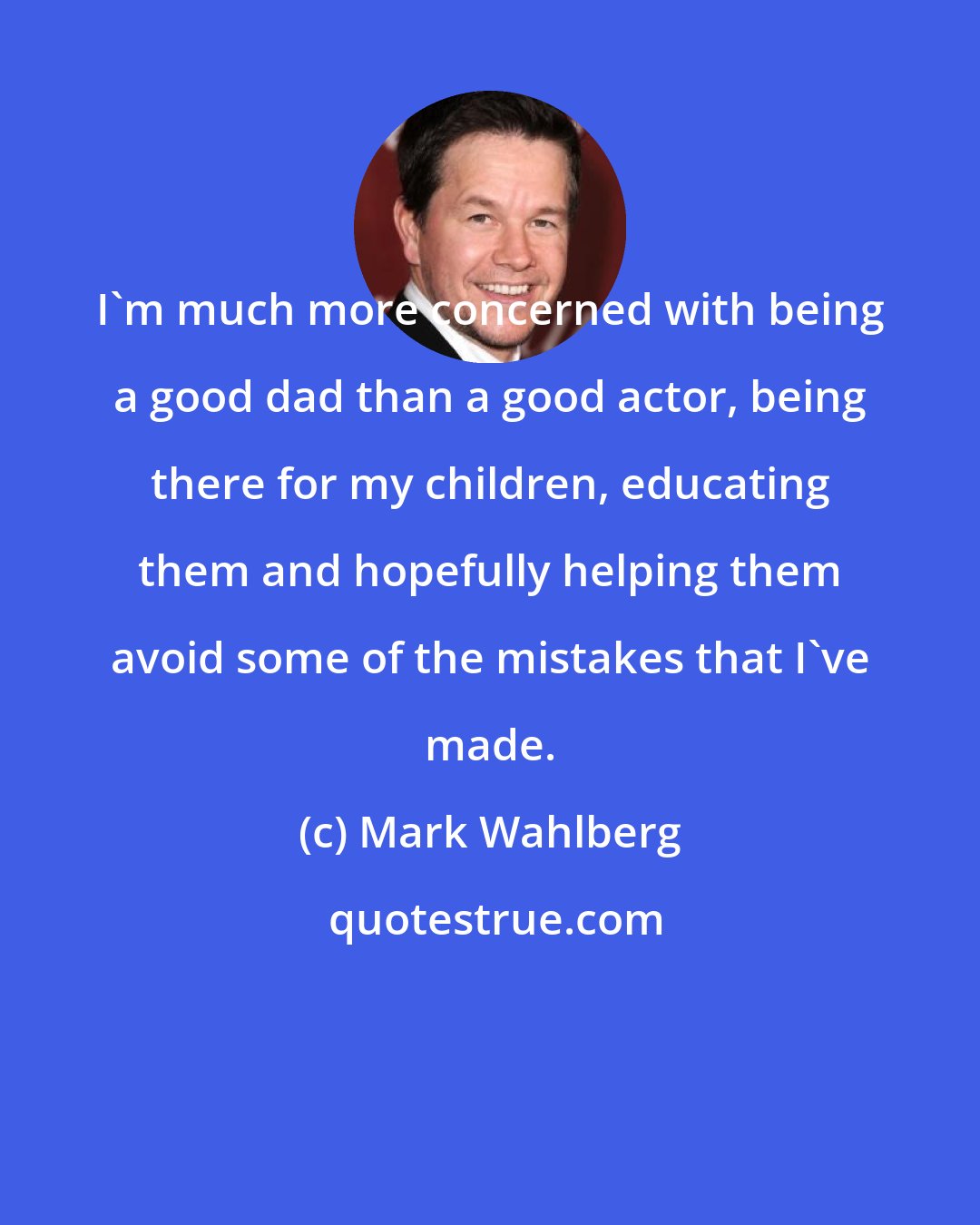 Mark Wahlberg: I'm much more concerned with being a good dad than a good actor, being there for my children, educating them and hopefully helping them avoid some of the mistakes that I've made.