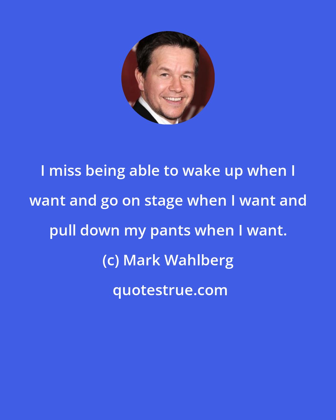 Mark Wahlberg: I miss being able to wake up when I want and go on stage when I want and pull down my pants when I want.