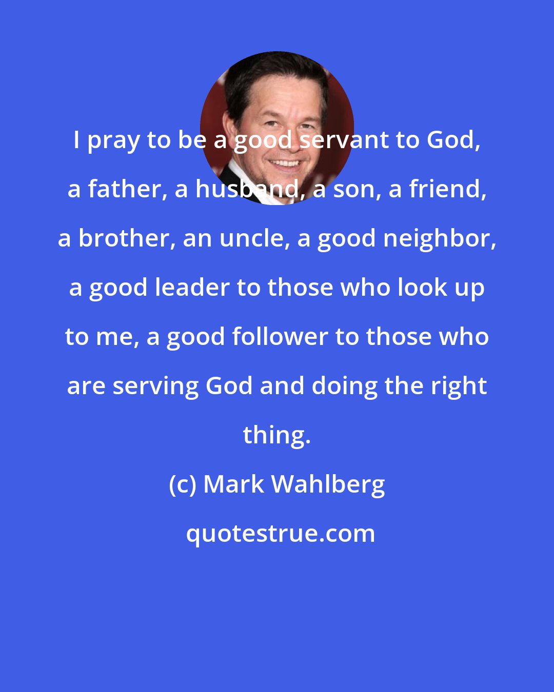 Mark Wahlberg: I pray to be a good servant to God, a father, a husband, a son, a friend, a brother, an uncle, a good neighbor, a good leader to those who look up to me, a good follower to those who are serving God and doing the right thing.