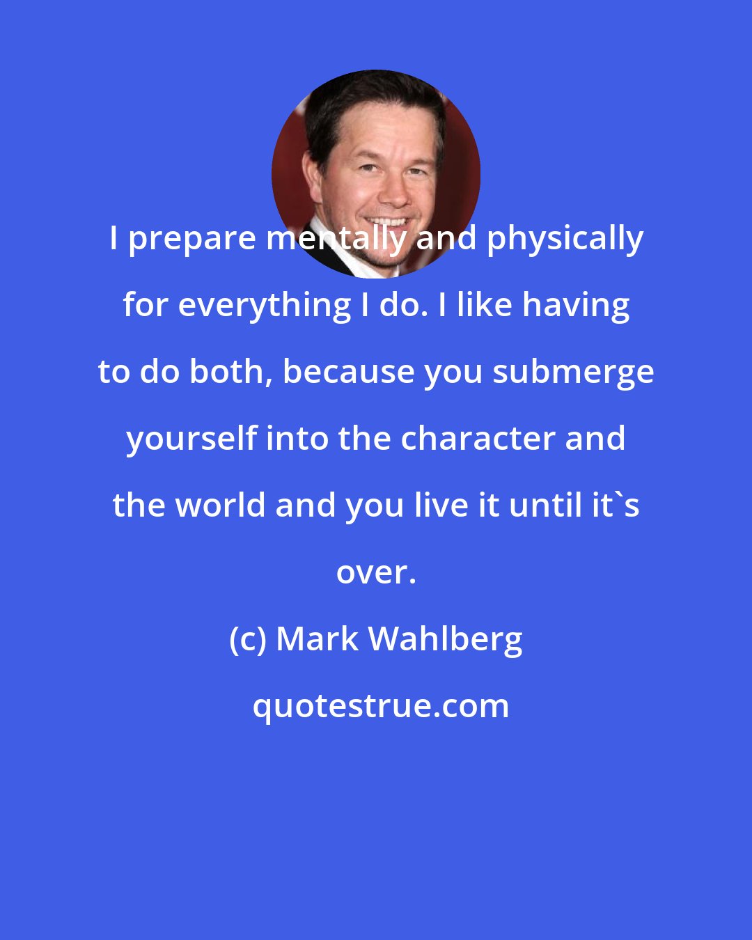 Mark Wahlberg: I prepare mentally and physically for everything I do. I like having to do both, because you submerge yourself into the character and the world and you live it until it's over.