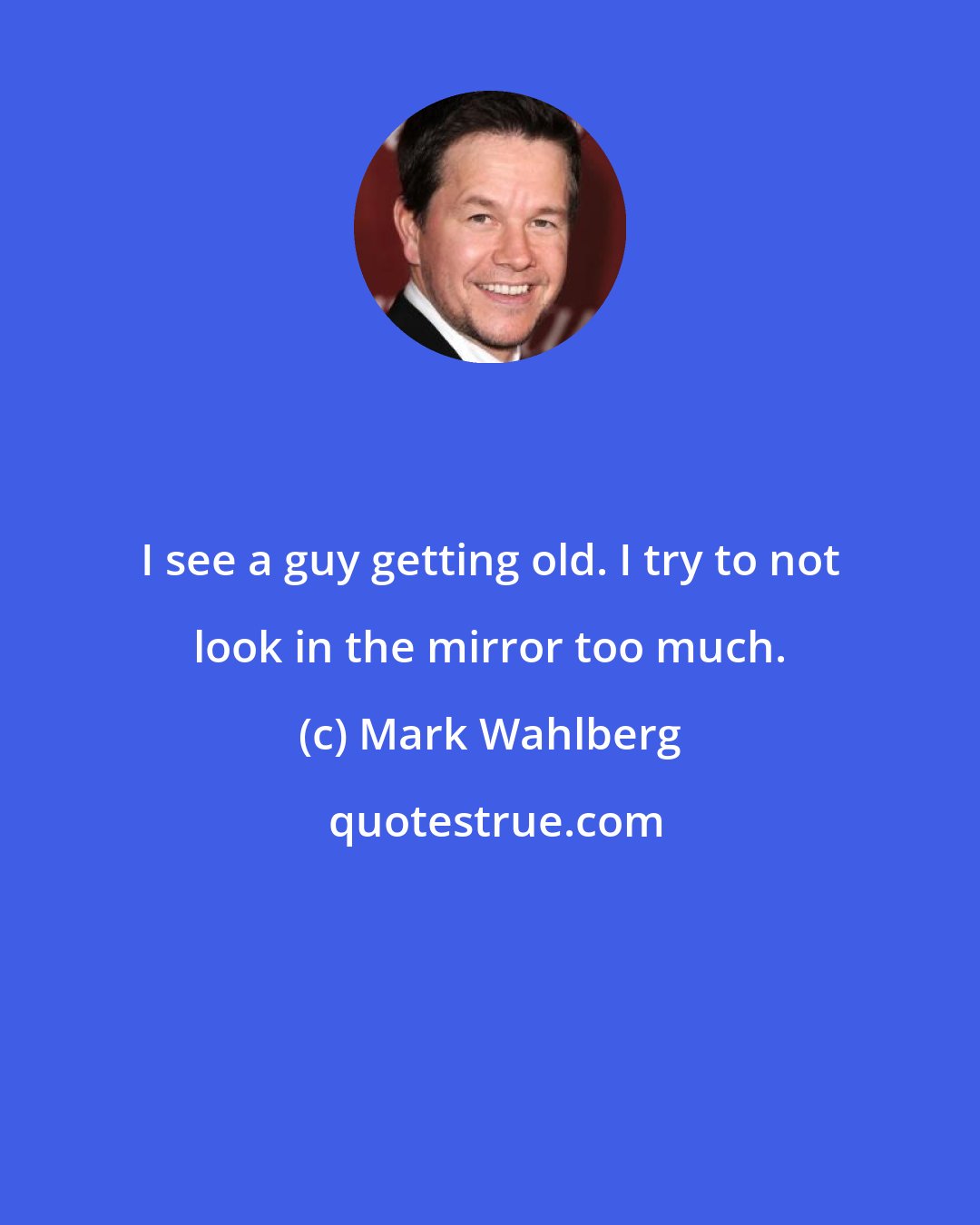 Mark Wahlberg: I see a guy getting old. I try to not look in the mirror too much.