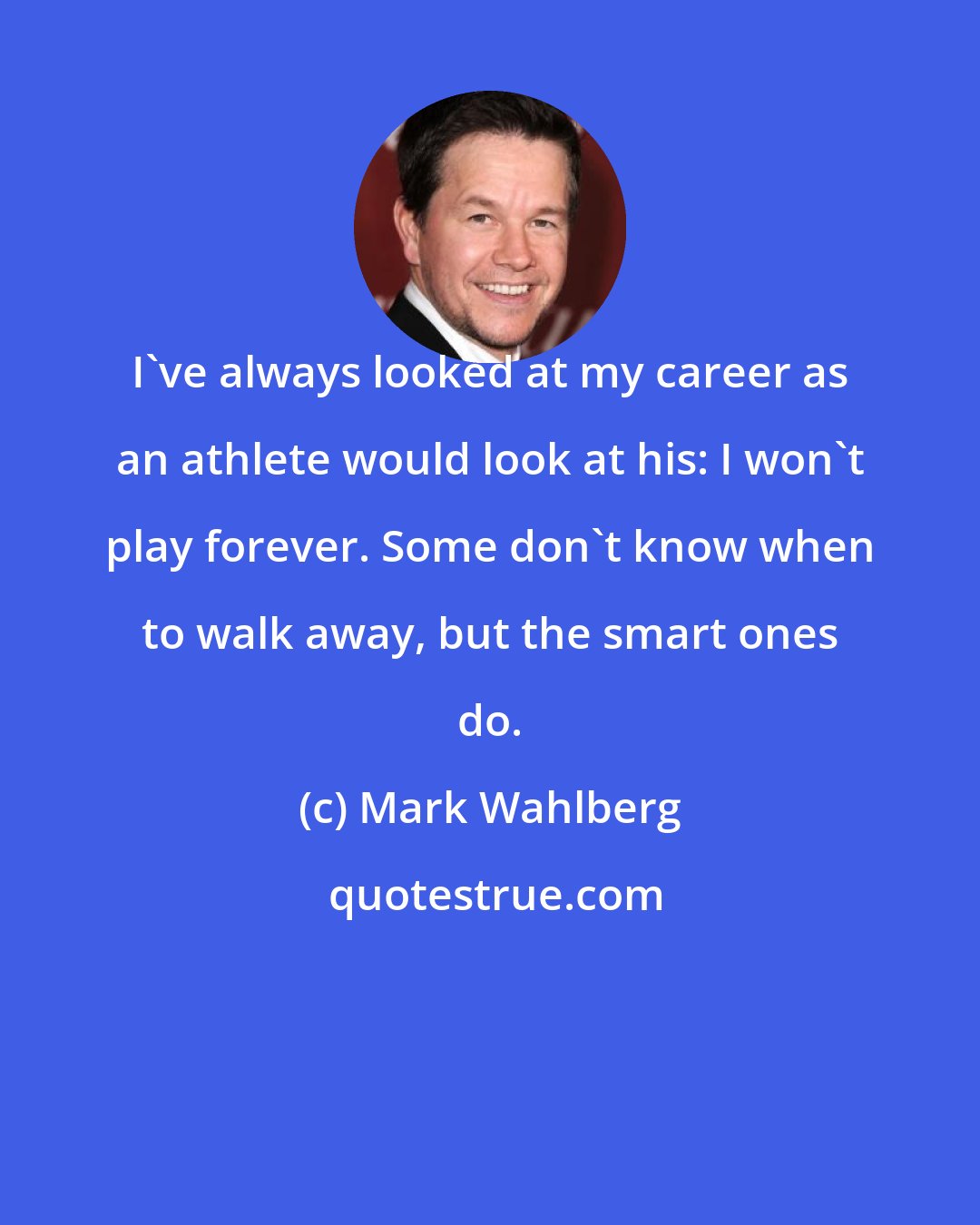 Mark Wahlberg: I've always looked at my career as an athlete would look at his: I won't play forever. Some don't know when to walk away, but the smart ones do.