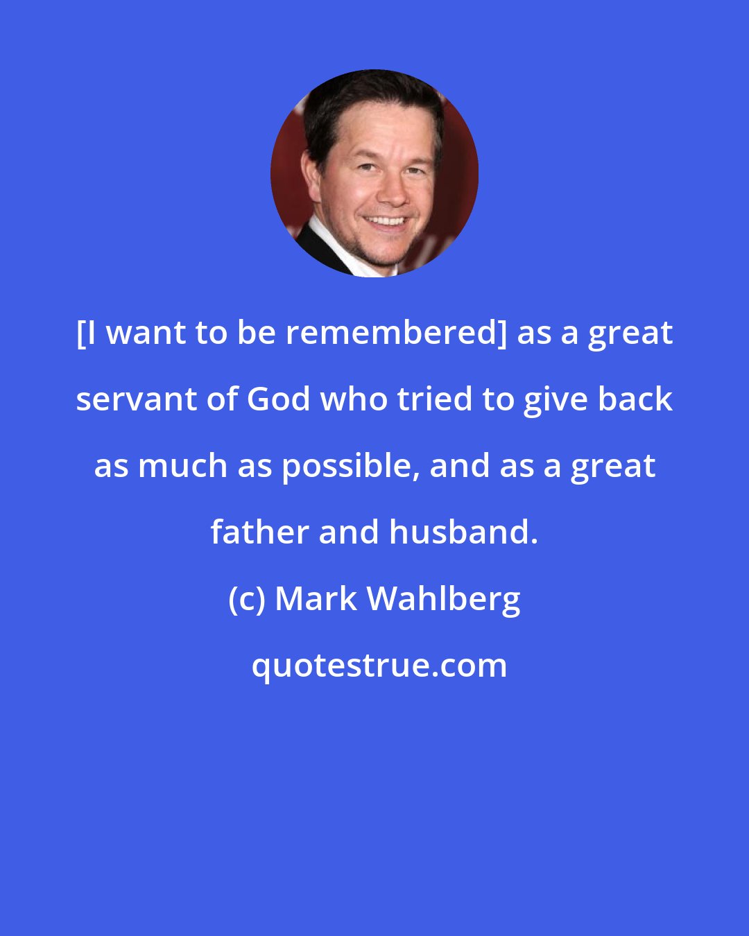 Mark Wahlberg: [I want to be remembered] as a great servant of God who tried to give back as much as possible, and as a great father and husband.