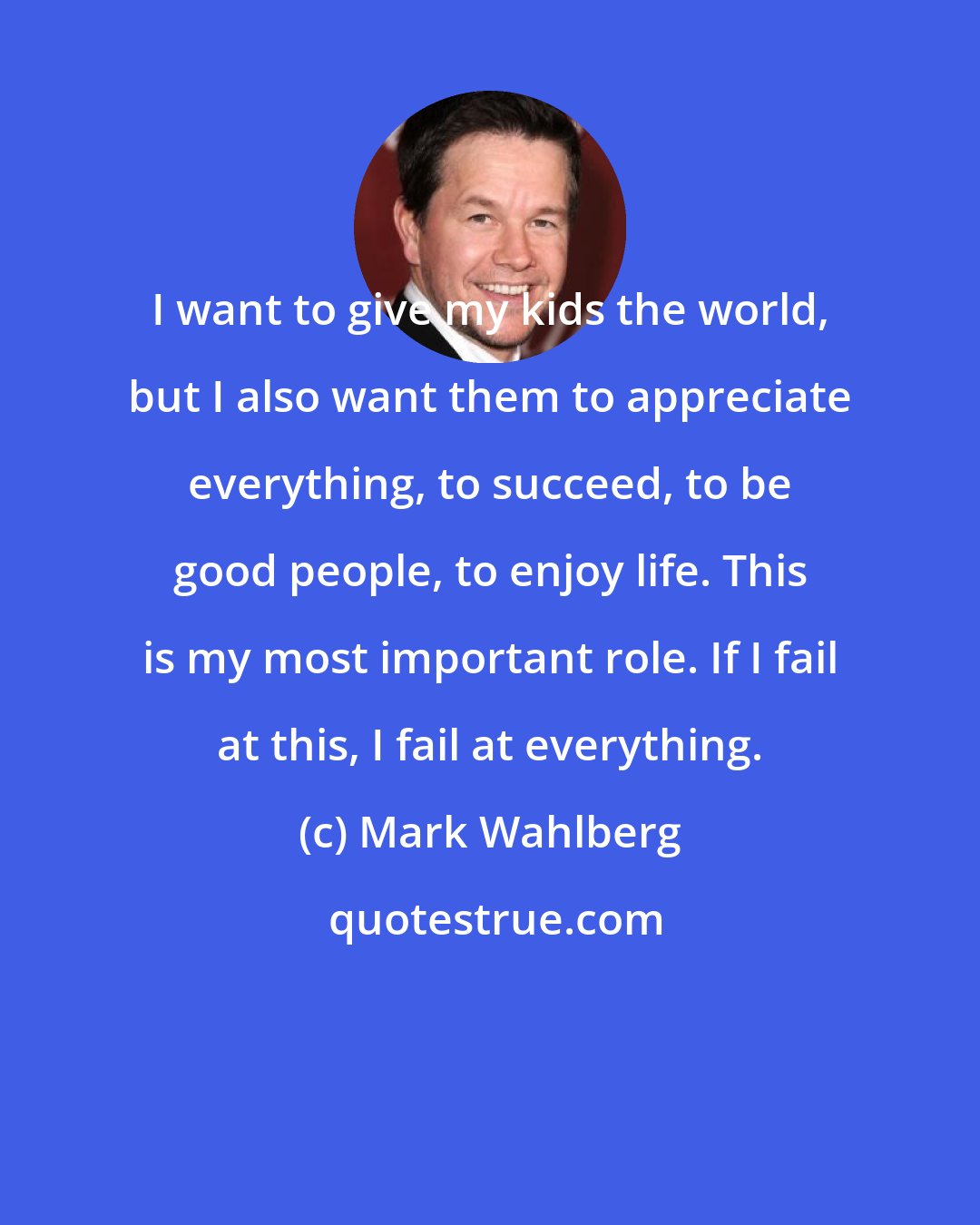 Mark Wahlberg: I want to give my kids the world, but I also want them to appreciate everything, to succeed, to be good people, to enjoy life. This is my most important role. If I fail at this, I fail at everything.