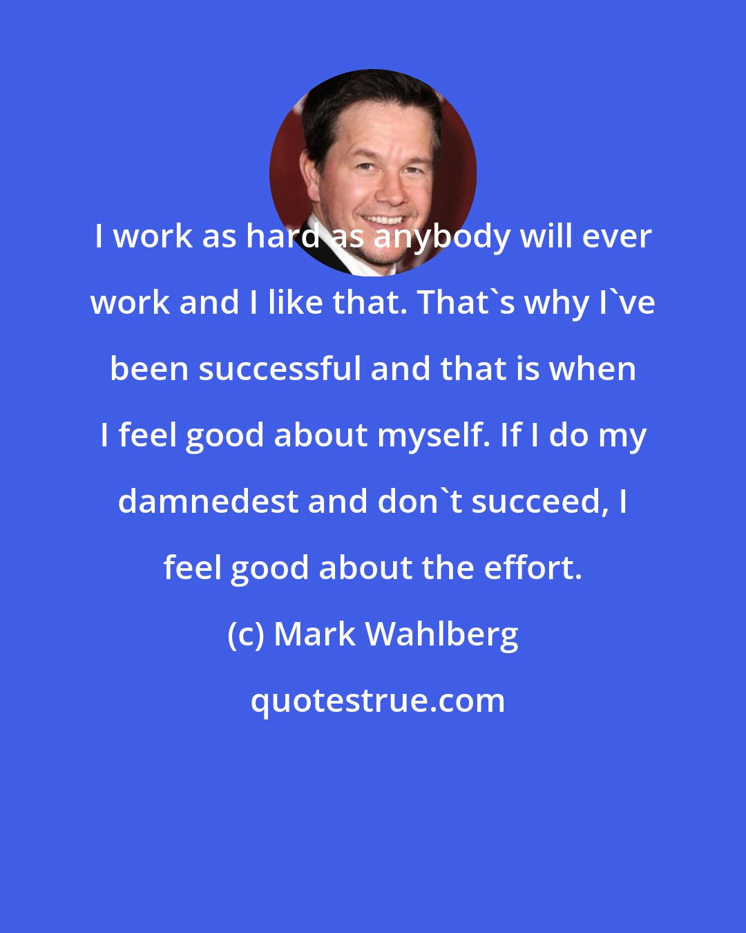 Mark Wahlberg: I work as hard as anybody will ever work and I like that. That's why I've been successful and that is when I feel good about myself. If I do my damnedest and don't succeed, I feel good about the effort.