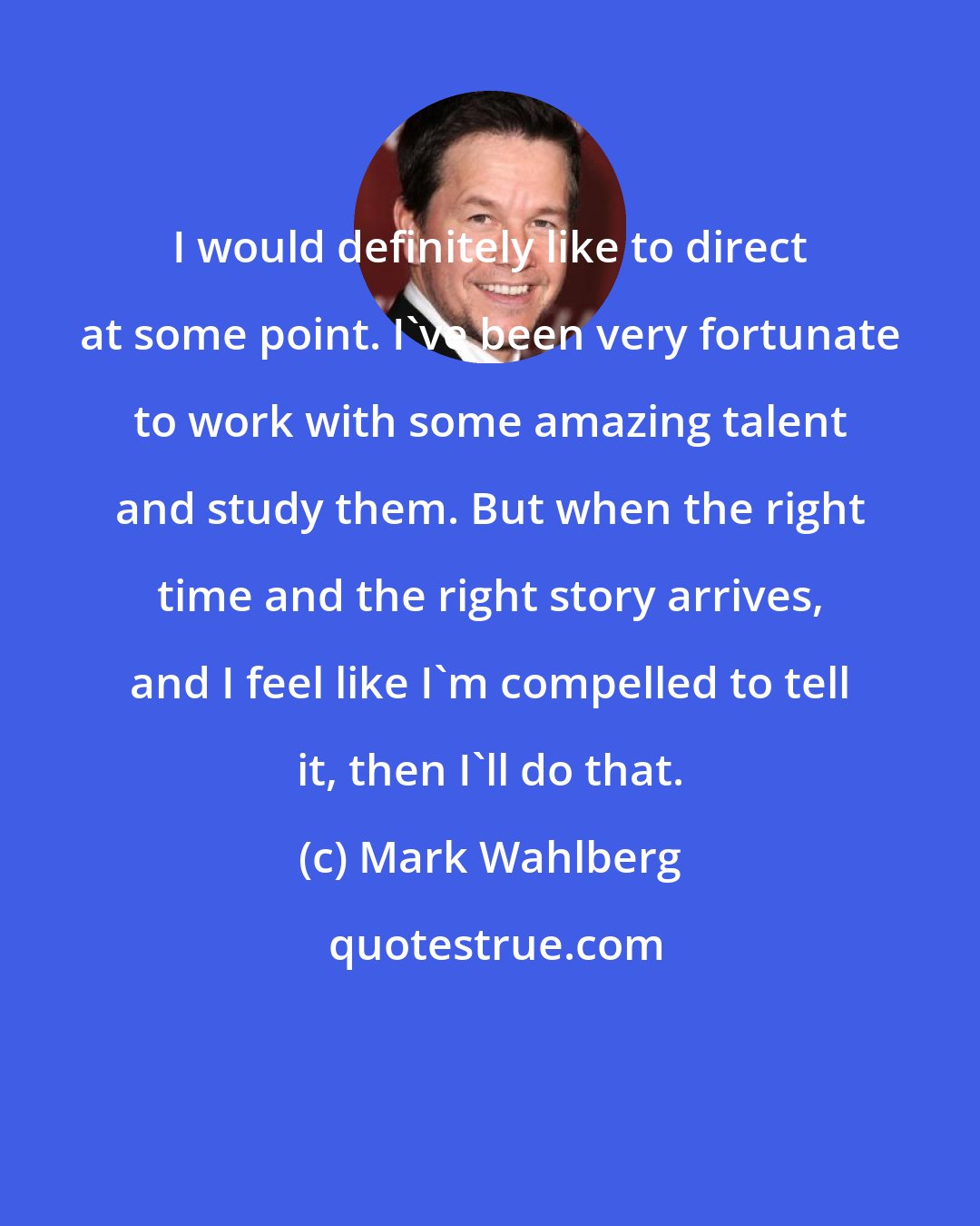 Mark Wahlberg: I would definitely like to direct at some point. I've been very fortunate to work with some amazing talent and study them. But when the right time and the right story arrives, and I feel like I'm compelled to tell it, then I'll do that.