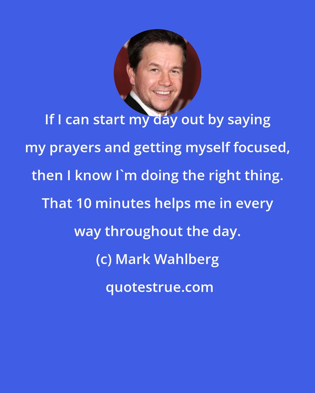 Mark Wahlberg: If I can start my day out by saying my prayers and getting myself focused, then I know I'm doing the right thing. That 10 minutes helps me in every way throughout the day.