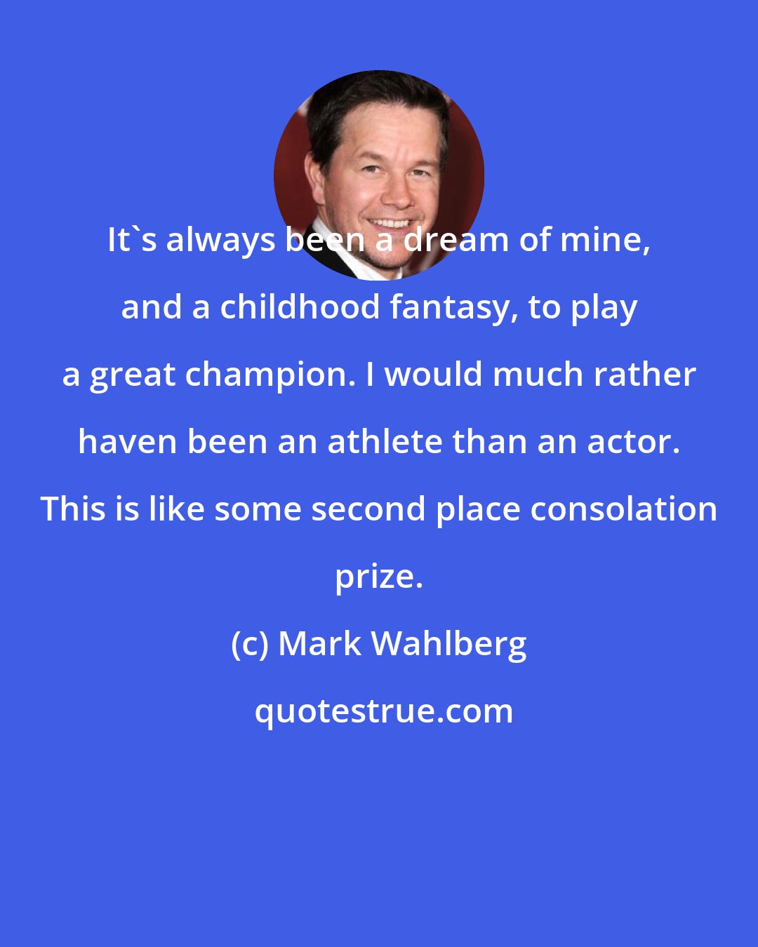 Mark Wahlberg: It's always been a dream of mine, and a childhood fantasy, to play a great champion. I would much rather haven been an athlete than an actor. This is like some second place consolation prize.