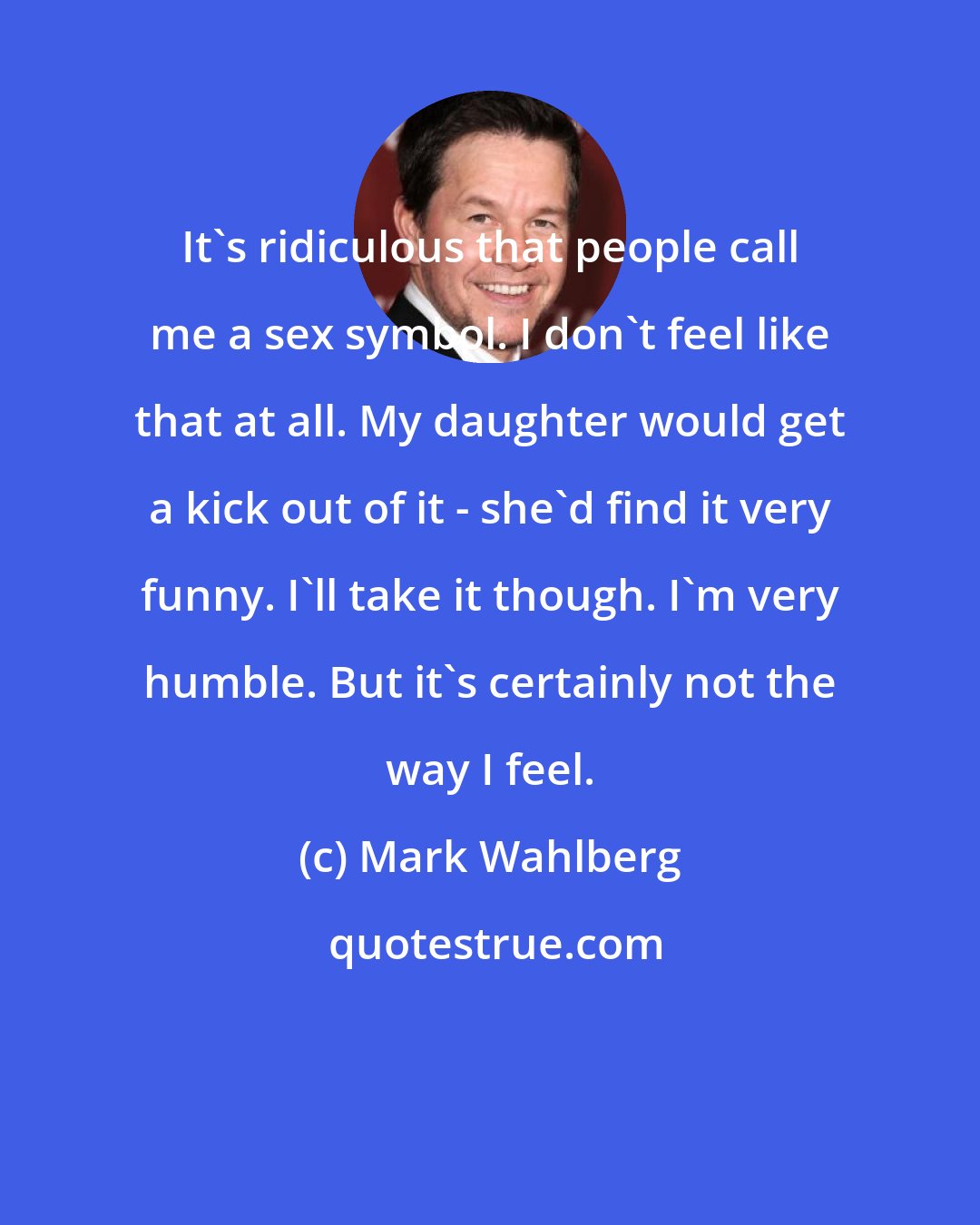 Mark Wahlberg: It's ridiculous that people call me a sex symbol. I don't feel like that at all. My daughter would get a kick out of it - she'd find it very funny. I'll take it though. I'm very humble. But it's certainly not the way I feel.