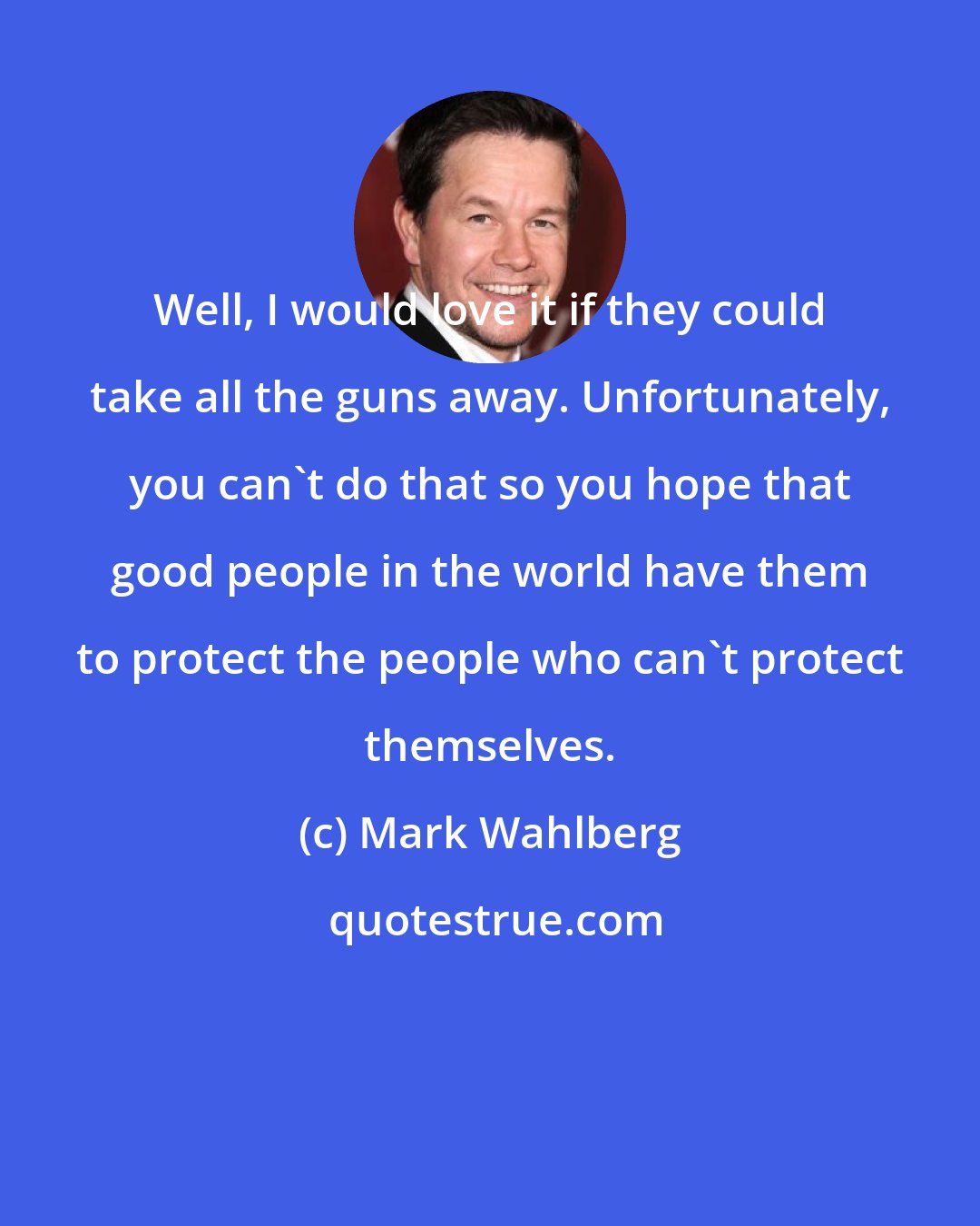 Mark Wahlberg: Well, I would love it if they could take all the guns away. Unfortunately, you can't do that so you hope that good people in the world have them to protect the people who can't protect themselves.