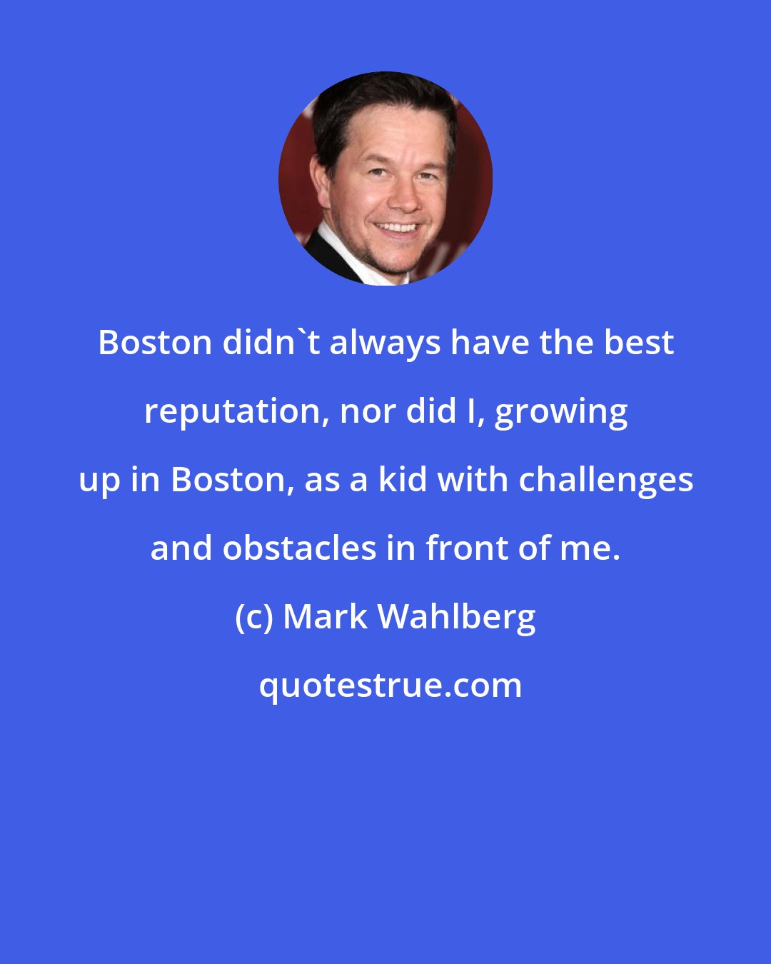 Mark Wahlberg: Boston didn't always have the best reputation, nor did I, growing up in Boston, as a kid with challenges and obstacles in front of me.