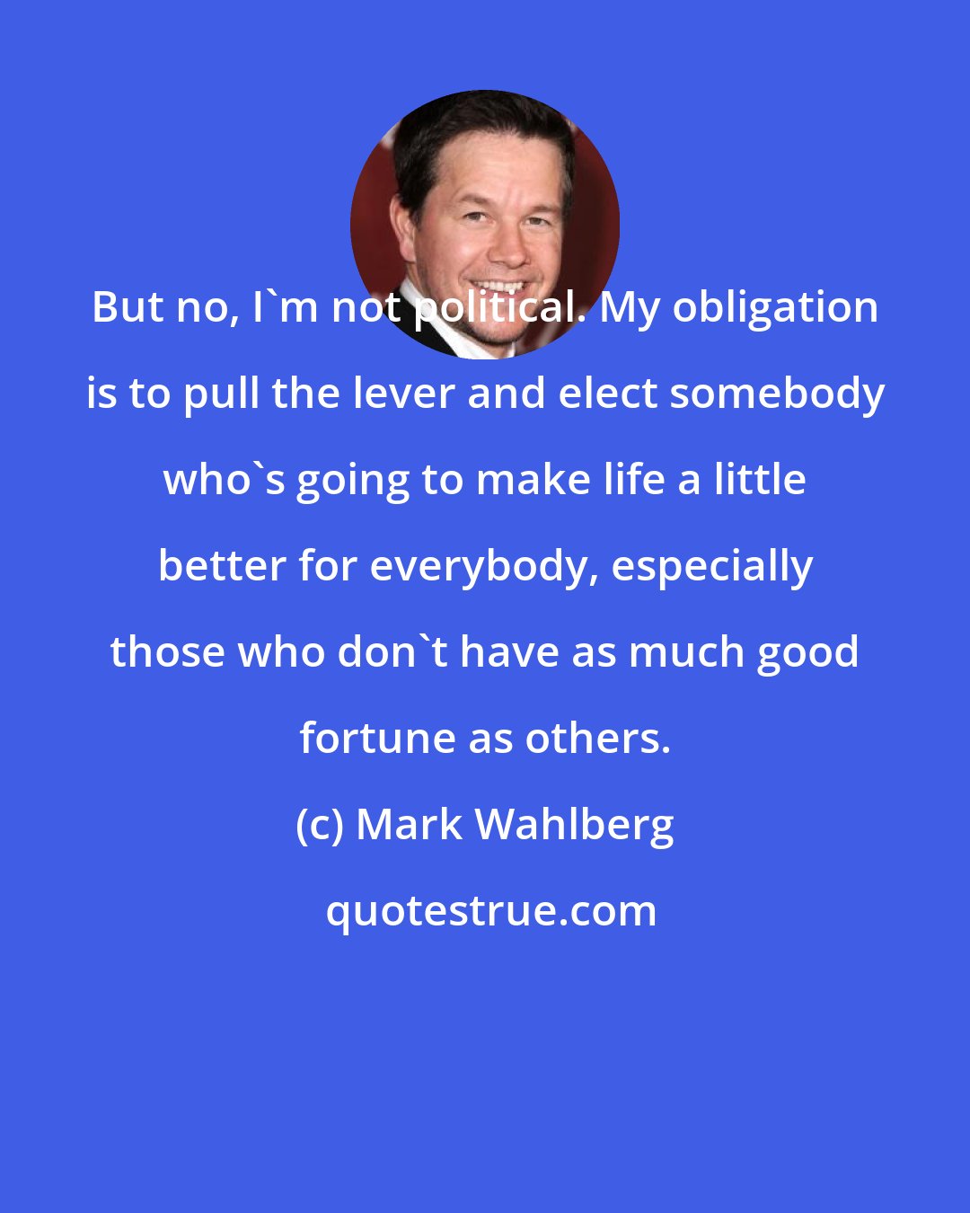 Mark Wahlberg: But no, I'm not political. My obligation is to pull the lever and elect somebody who's going to make life a little better for everybody, especially those who don't have as much good fortune as others.